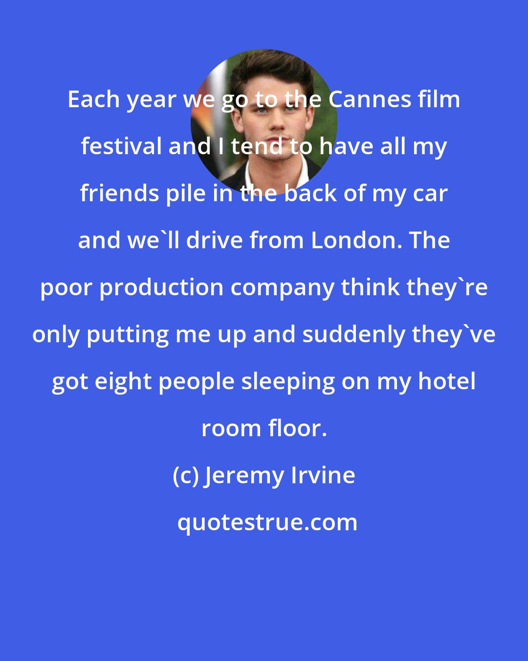 Jeremy Irvine: Each year we go to the Cannes film festival and I tend to have all my friends pile in the back of my car and we'll drive from London. The poor production company think they're only putting me up and suddenly they've got eight people sleeping on my hotel room floor.