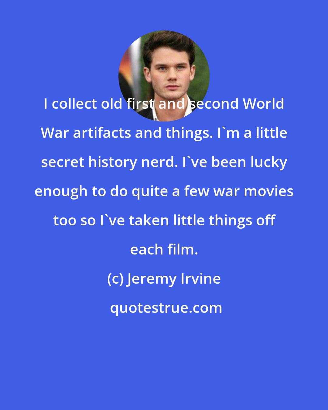 Jeremy Irvine: I collect old first and second World War artifacts and things. I'm a little secret history nerd. I've been lucky enough to do quite a few war movies too so I've taken little things off each film.