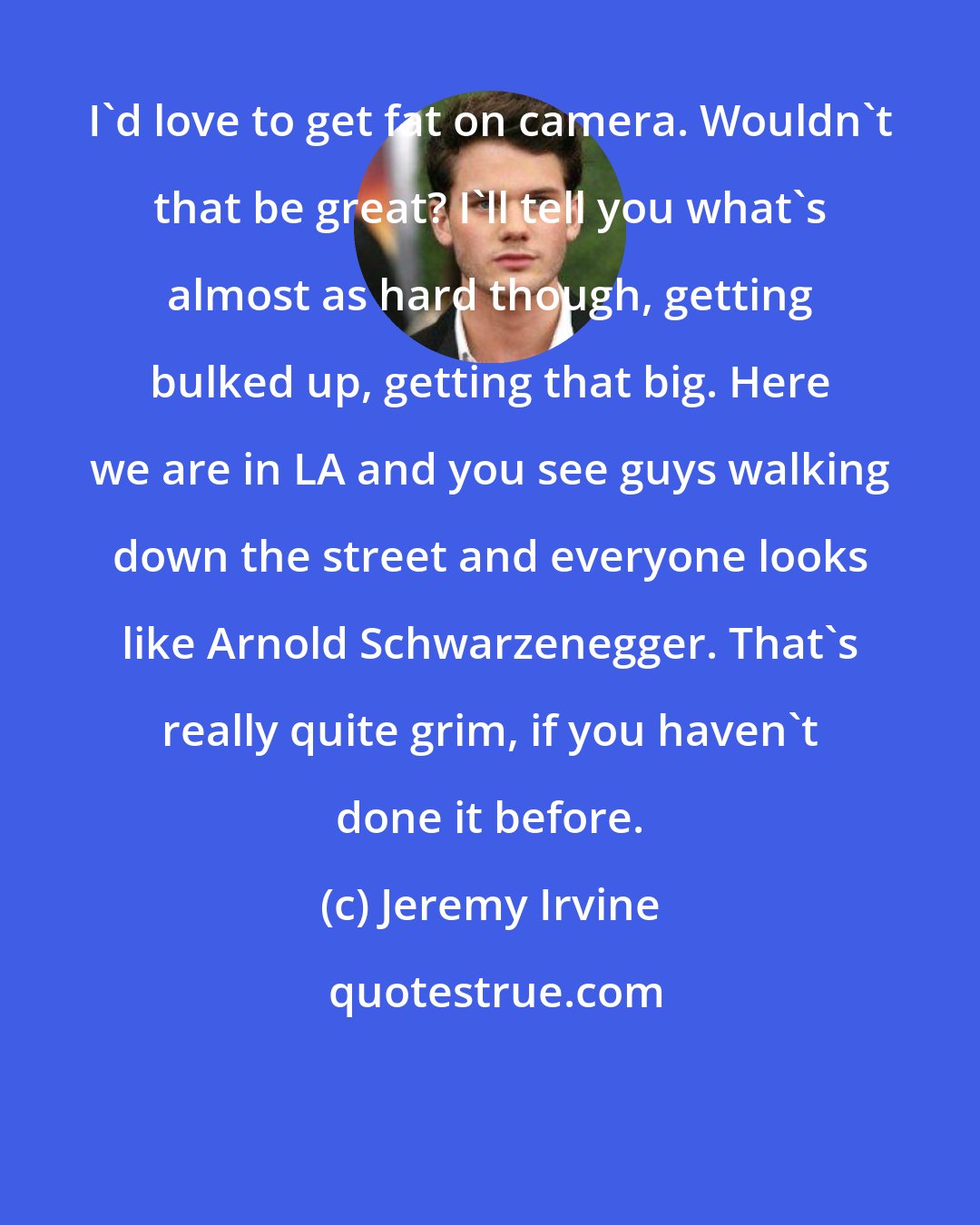 Jeremy Irvine: I'd love to get fat on camera. Wouldn't that be great? I'll tell you what's almost as hard though, getting bulked up, getting that big. Here we are in LA and you see guys walking down the street and everyone looks like Arnold Schwarzenegger. That's really quite grim, if you haven't done it before.