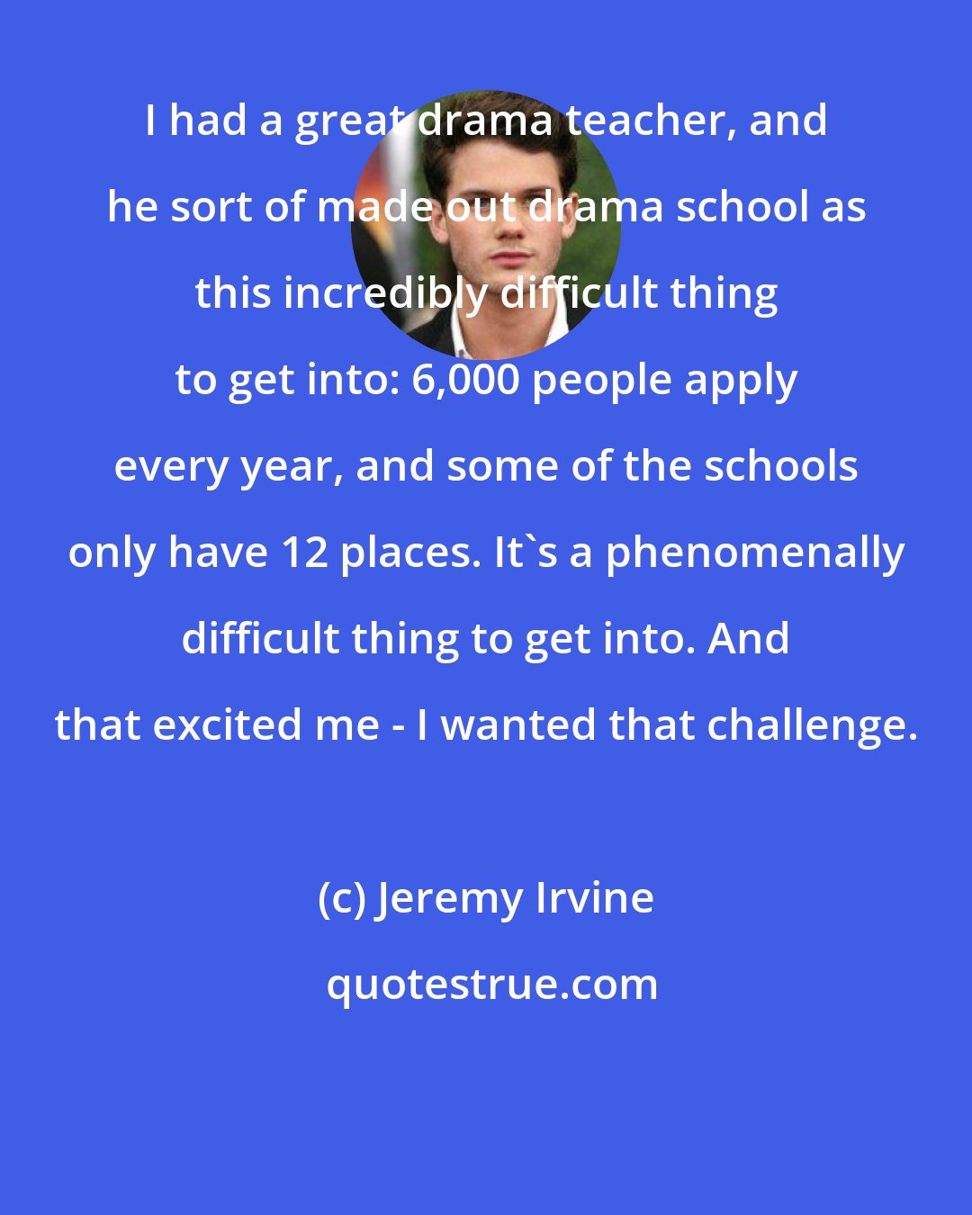 Jeremy Irvine: I had a great drama teacher, and he sort of made out drama school as this incredibly difficult thing to get into: 6,000 people apply every year, and some of the schools only have 12 places. It's a phenomenally difficult thing to get into. And that excited me - I wanted that challenge.