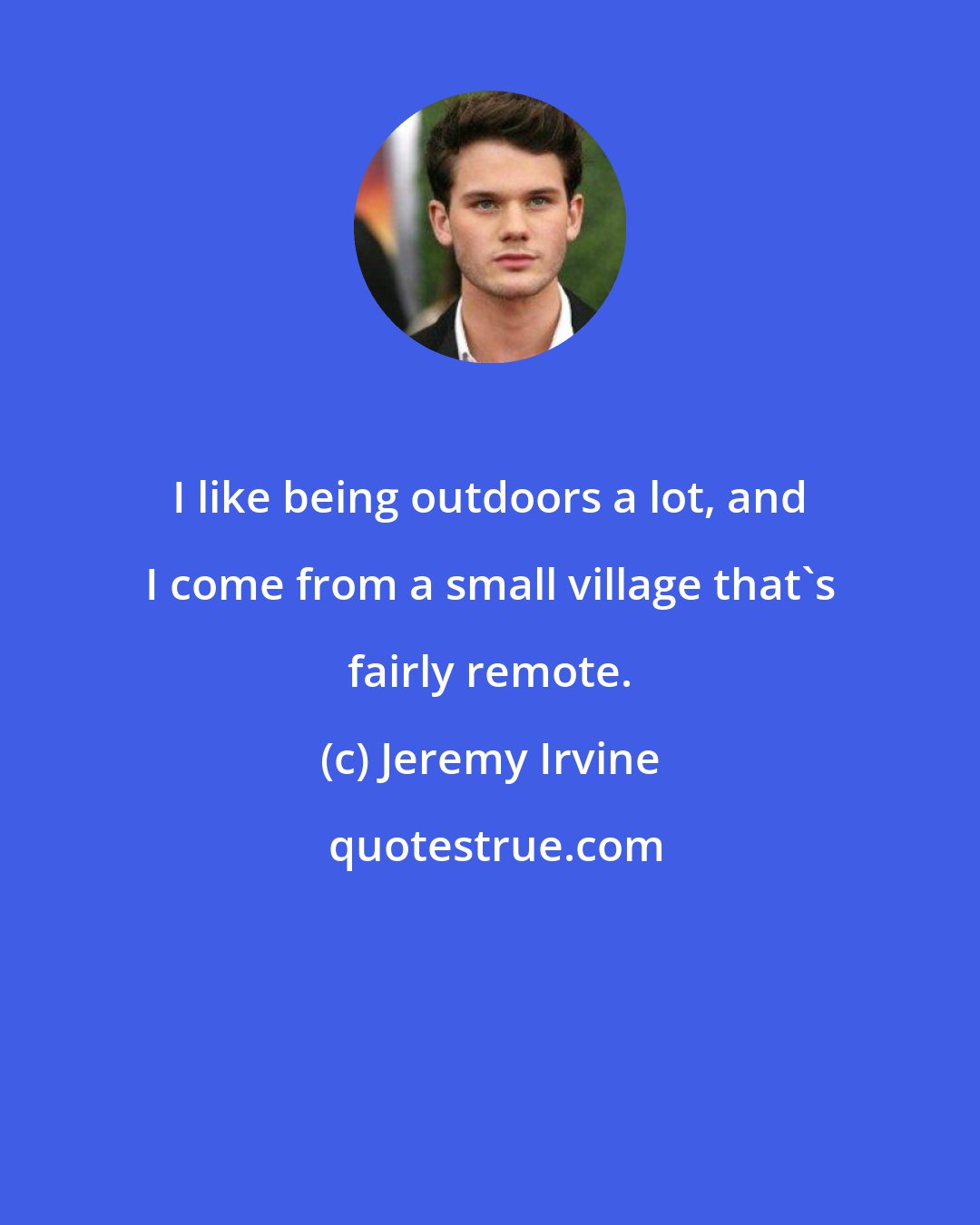 Jeremy Irvine: I like being outdoors a lot, and I come from a small village that's fairly remote.