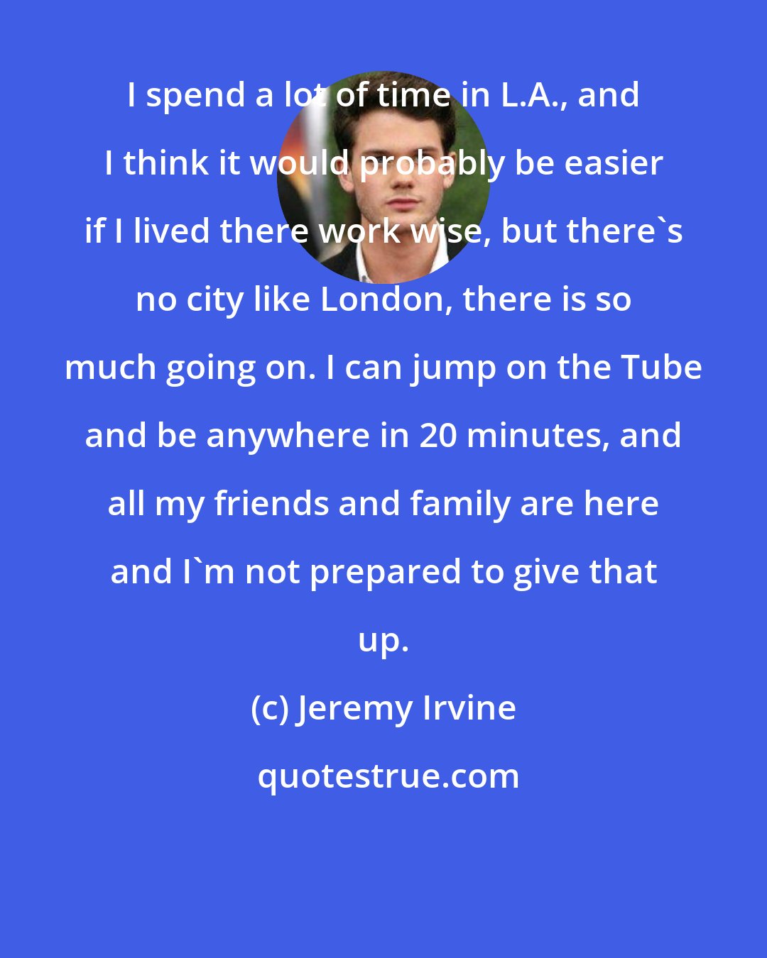 Jeremy Irvine: I spend a lot of time in L.A., and I think it would probably be easier if I lived there work wise, but there's no city like London, there is so much going on. I can jump on the Tube and be anywhere in 20 minutes, and all my friends and family are here and I'm not prepared to give that up.