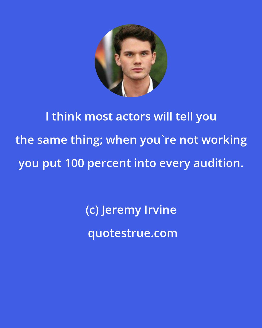 Jeremy Irvine: I think most actors will tell you the same thing; when you're not working you put 100 percent into every audition.