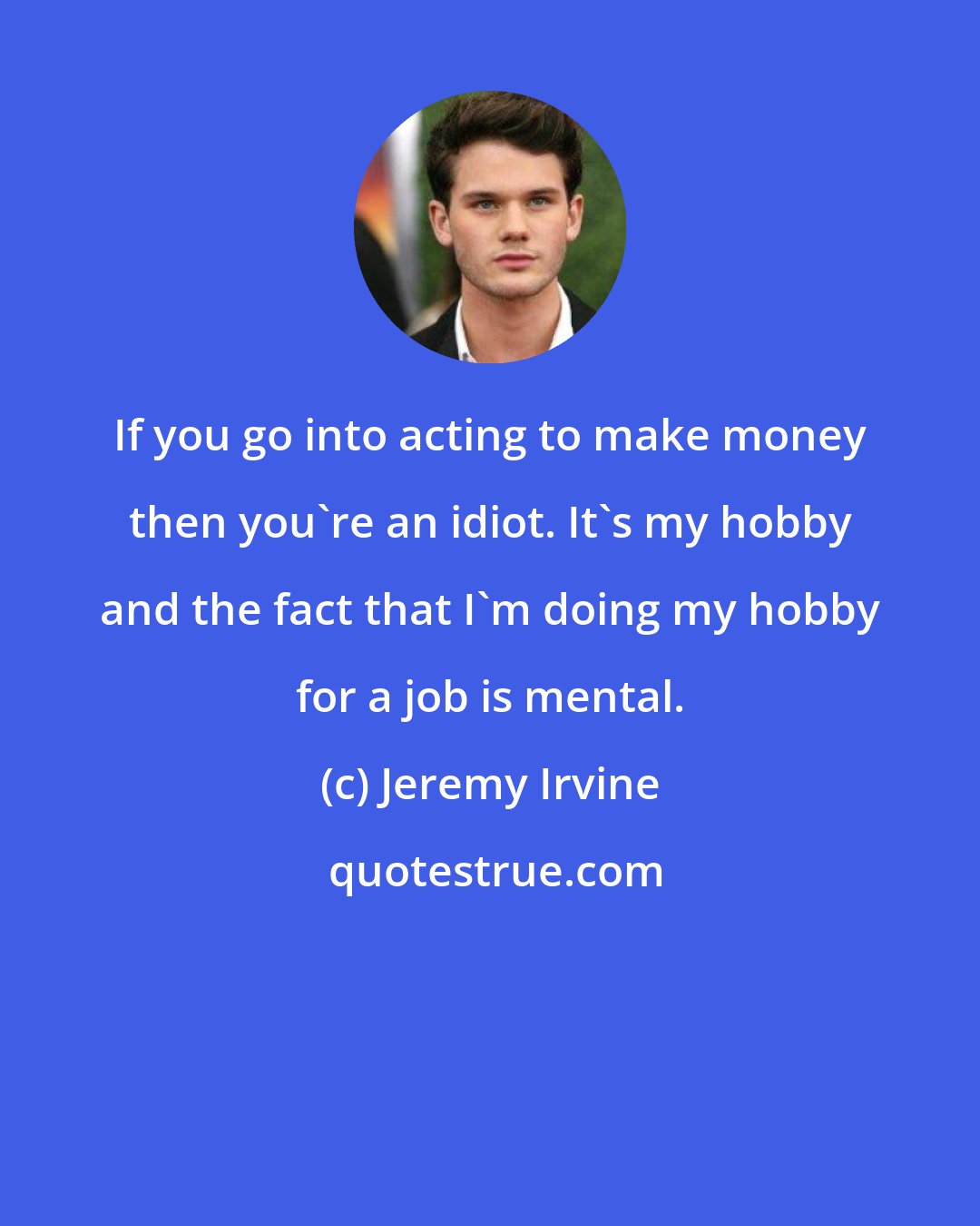 Jeremy Irvine: If you go into acting to make money then you're an idiot. It's my hobby and the fact that I'm doing my hobby for a job is mental.