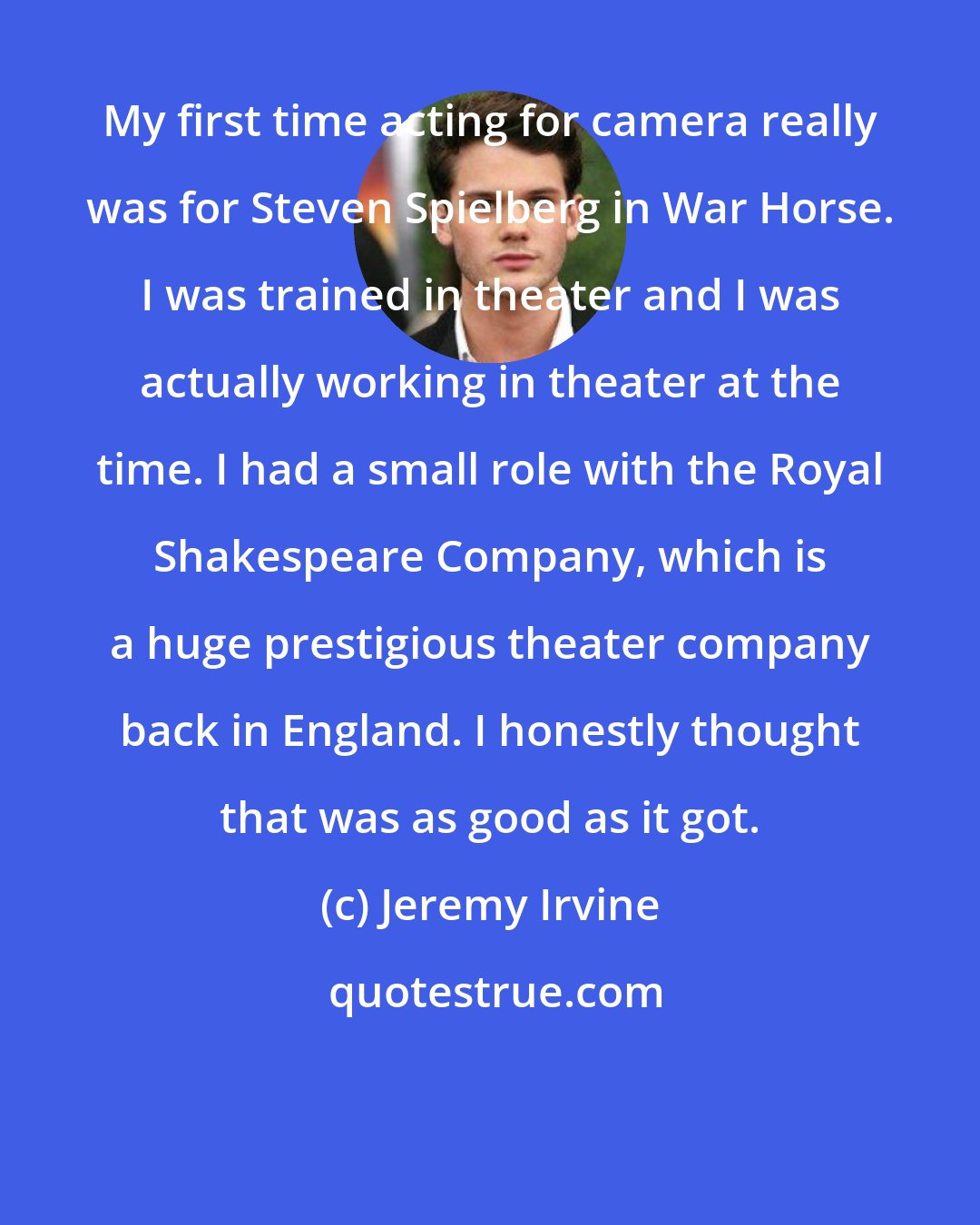 Jeremy Irvine: My first time acting for camera really was for Steven Spielberg in War Horse. I was trained in theater and I was actually working in theater at the time. I had a small role with the Royal Shakespeare Company, which is a huge prestigious theater company back in England. I honestly thought that was as good as it got.