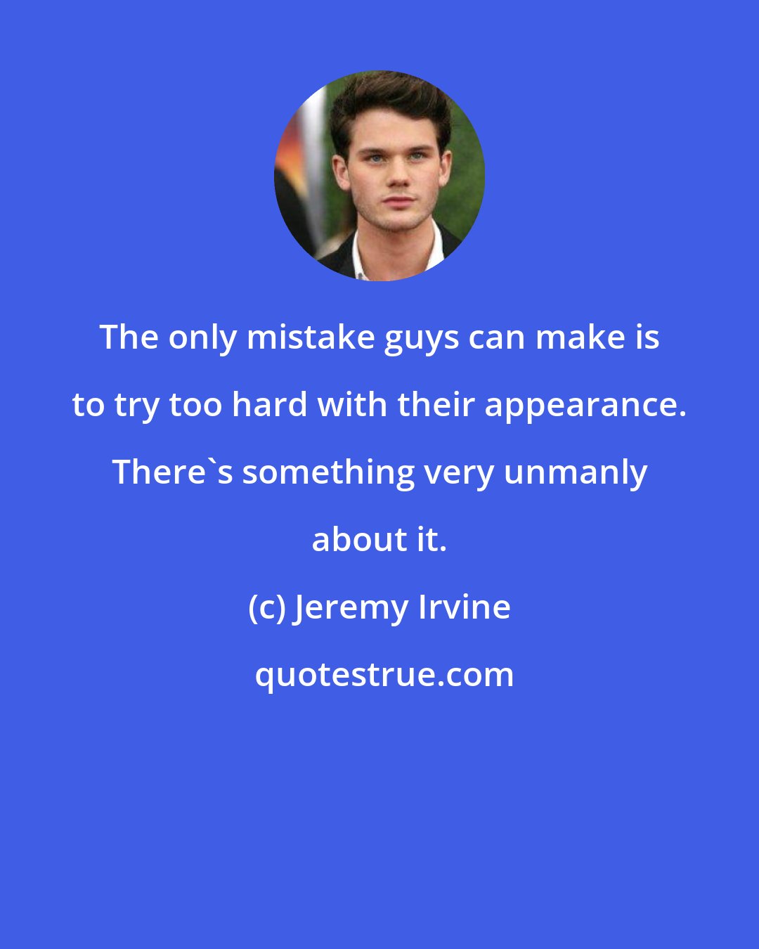 Jeremy Irvine: The only mistake guys can make is to try too hard with their appearance. There's something very unmanly about it.