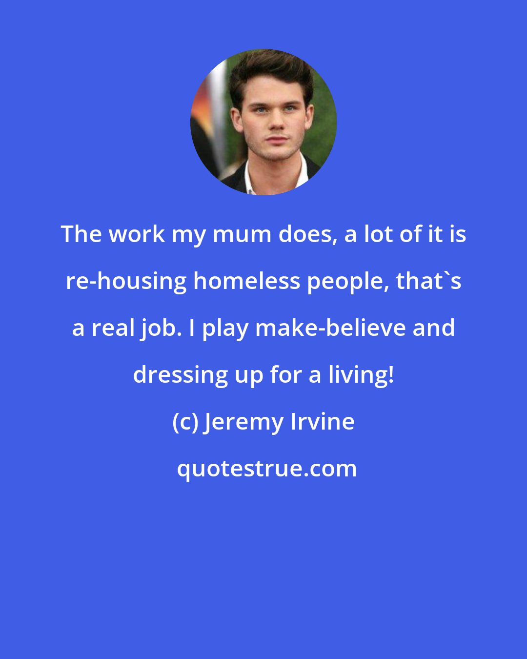 Jeremy Irvine: The work my mum does, a lot of it is re-housing homeless people, that's a real job. I play make-believe and dressing up for a living!