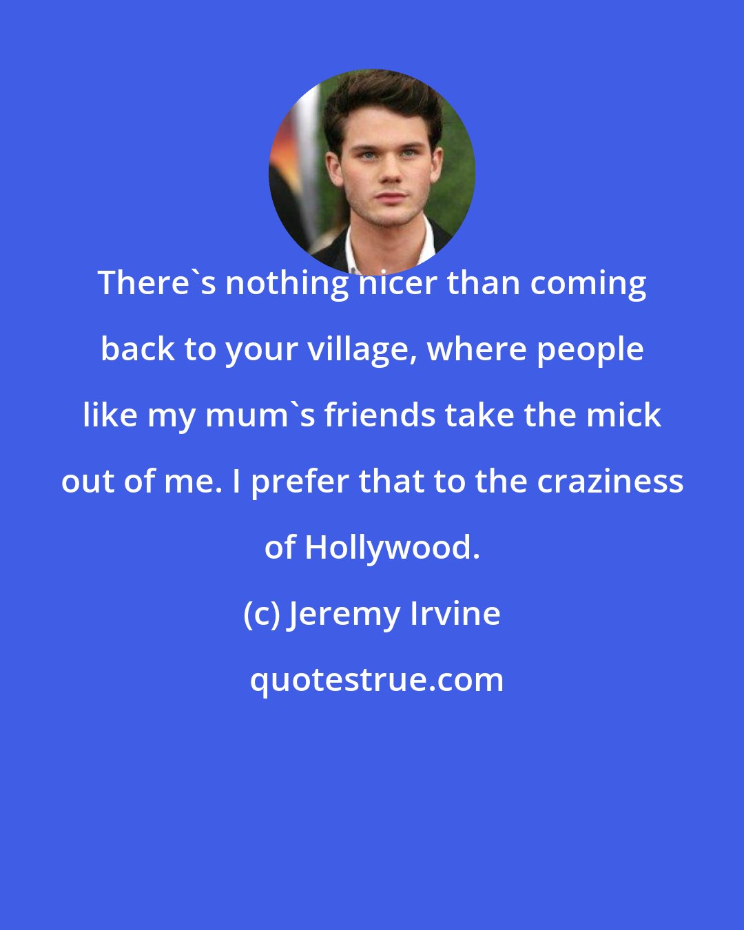 Jeremy Irvine: There's nothing nicer than coming back to your village, where people like my mum's friends take the mick out of me. I prefer that to the craziness of Hollywood.