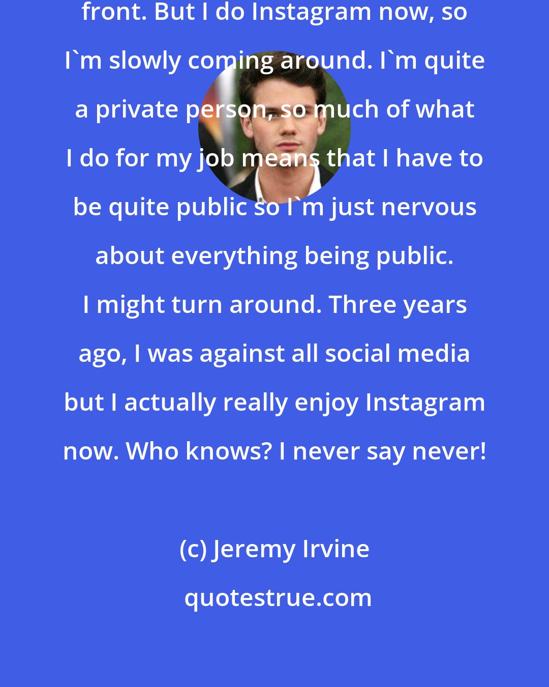 Jeremy Irvine: I've been very reluctant on the Twitter front. But I do Instagram now, so I'm slowly coming around. I'm quite a private person, so much of what I do for my job means that I have to be quite public so I'm just nervous about everything being public. I might turn around. Three years ago, I was against all social media but I actually really enjoy Instagram now. Who knows? I never say never!