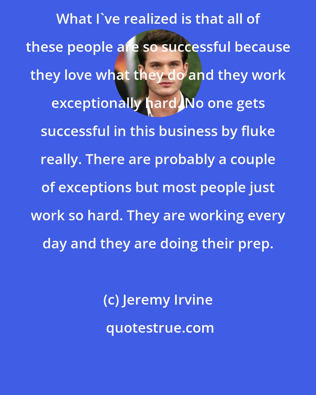 Jeremy Irvine: What I've realized is that all of these people are so successful because they love what they do and they work exceptionally hard. No one gets successful in this business by fluke really. There are probably a couple of exceptions but most people just work so hard. They are working every day and they are doing their prep.