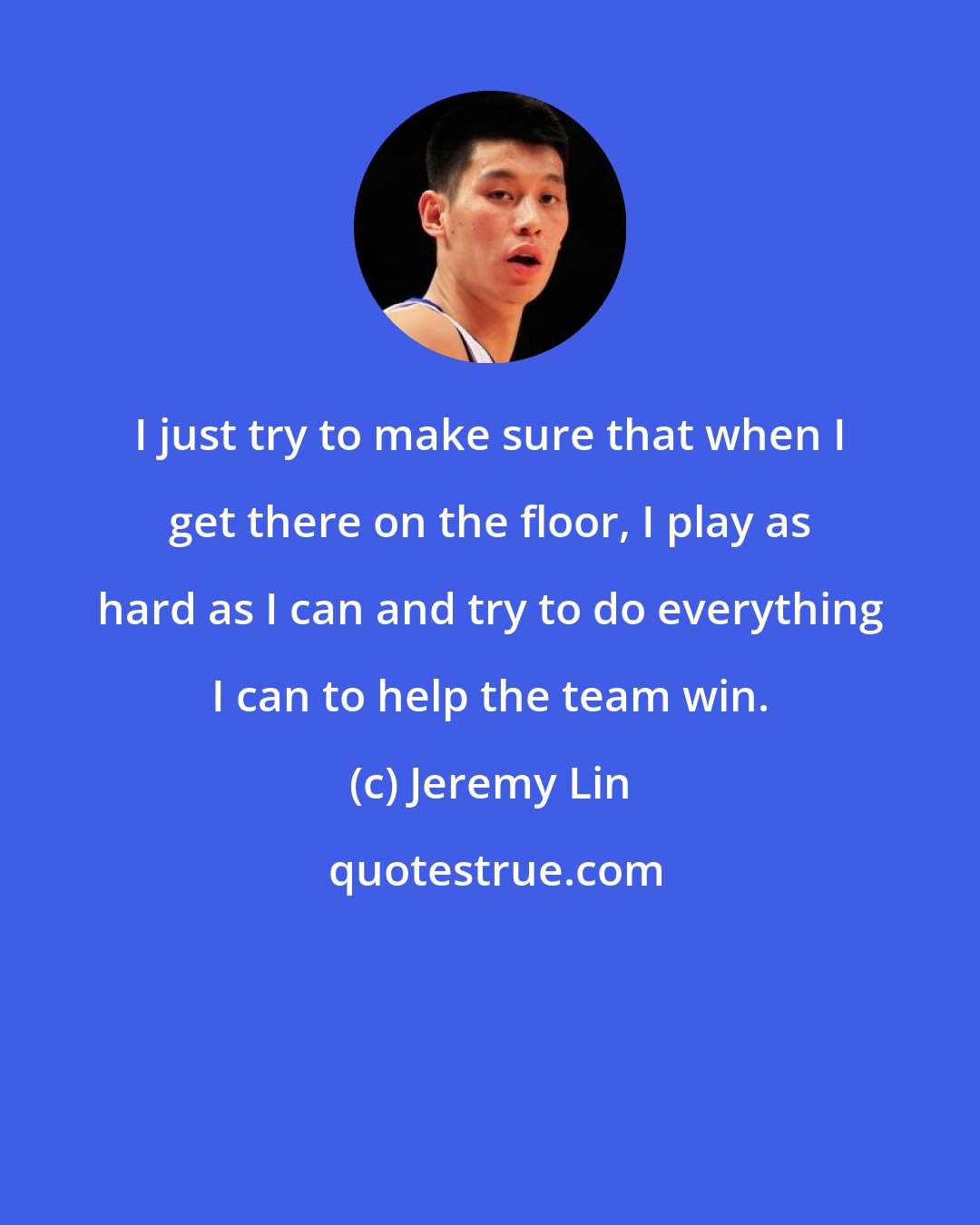 Jeremy Lin: I just try to make sure that when I get there on the floor, I play as hard as I can and try to do everything I can to help the team win.