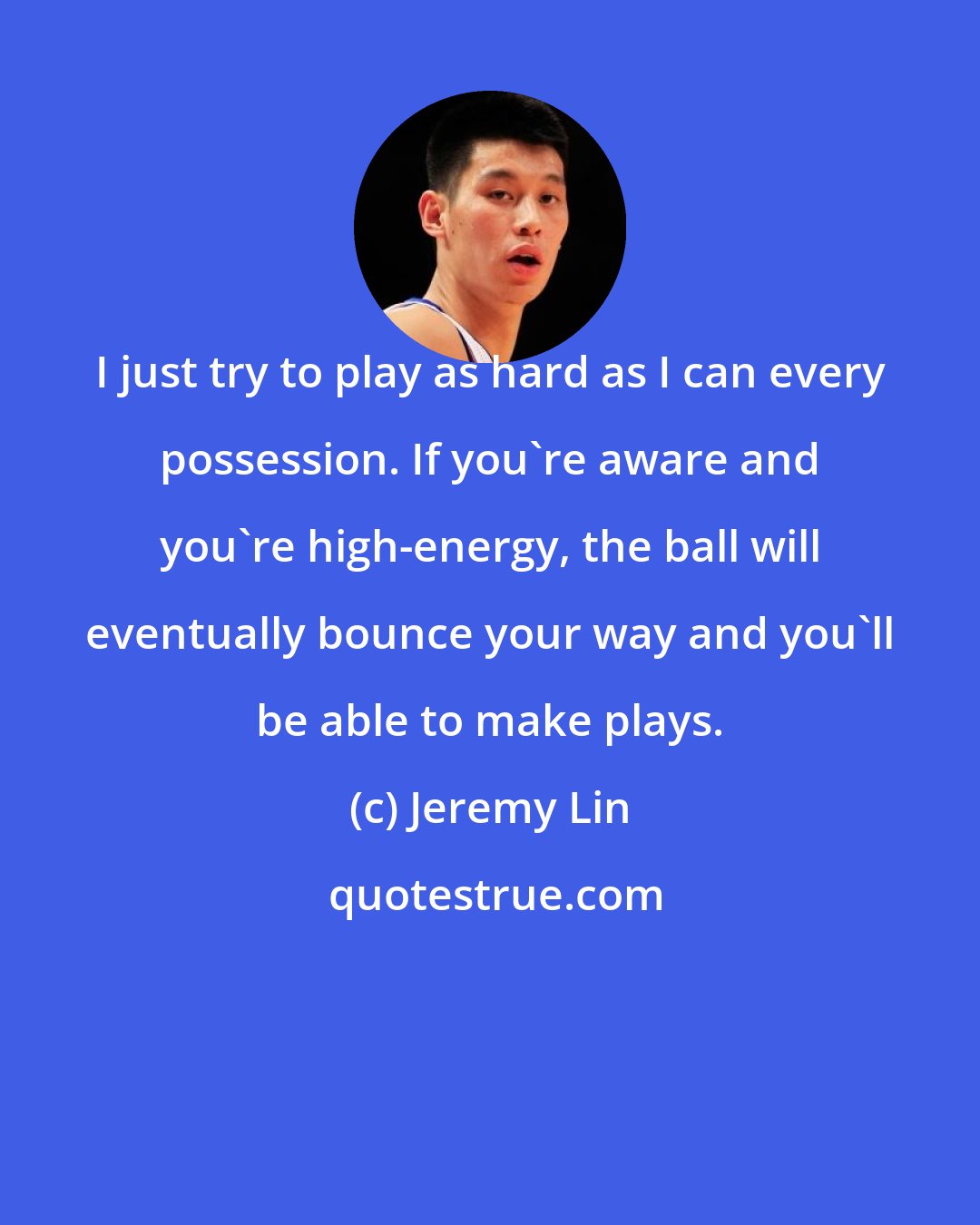 Jeremy Lin: I just try to play as hard as I can every possession. If you're aware and you're high-energy, the ball will eventually bounce your way and you'll be able to make plays.