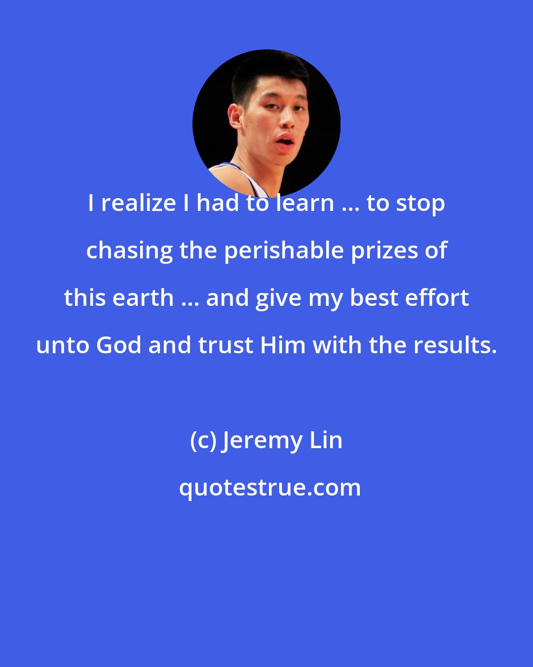 Jeremy Lin: I realize I had to learn ... to stop chasing the perishable prizes of this earth ... and give my best effort unto God and trust Him with the results.