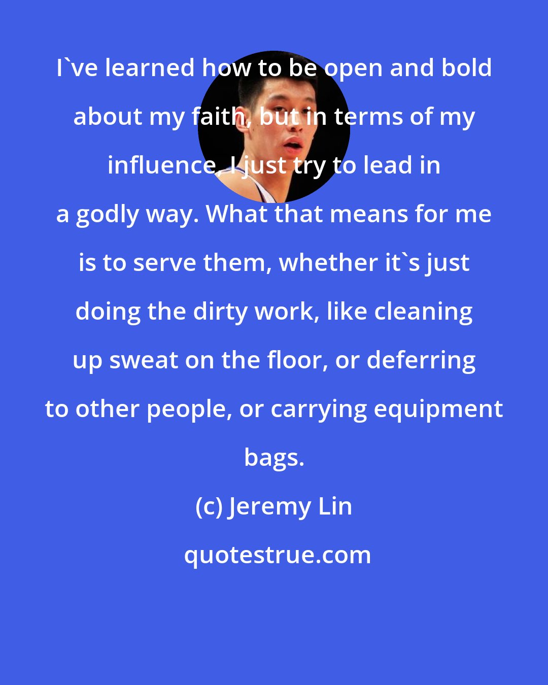 Jeremy Lin: I've learned how to be open and bold about my faith, but in terms of my influence, I just try to lead in a godly way. What that means for me is to serve them, whether it's just doing the dirty work, like cleaning up sweat on the floor, or deferring to other people, or carrying equipment bags.