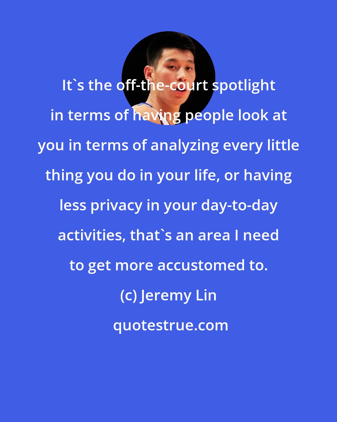 Jeremy Lin: It's the off-the-court spotlight in terms of having people look at you in terms of analyzing every little thing you do in your life, or having less privacy in your day-to-day activities, that's an area I need to get more accustomed to.