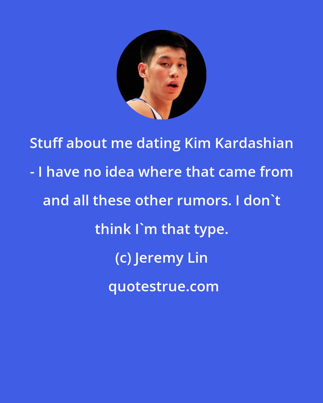Jeremy Lin: Stuff about me dating Kim Kardashian - I have no idea where that came from and all these other rumors. I don't think I'm that type.