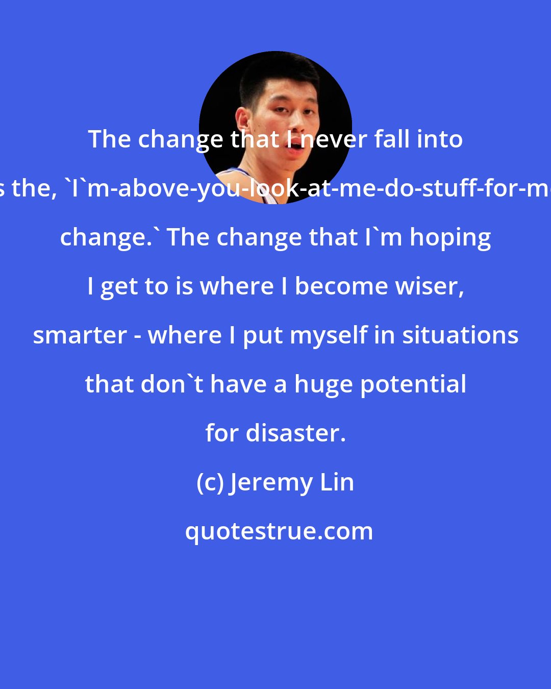 Jeremy Lin: The change that I never fall into is the, 'I'm-above-you-look-at-me-do-stuff-for-me change.' The change that I'm hoping I get to is where I become wiser, smarter - where I put myself in situations that don't have a huge potential for disaster.