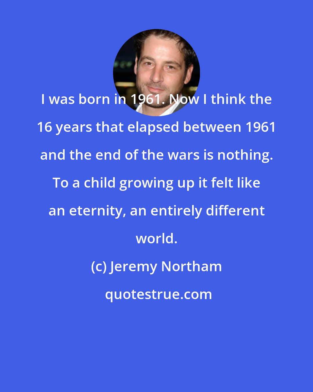 Jeremy Northam: I was born in 1961. Now I think the 16 years that elapsed between 1961 and the end of the wars is nothing. To a child growing up it felt like an eternity, an entirely different world.