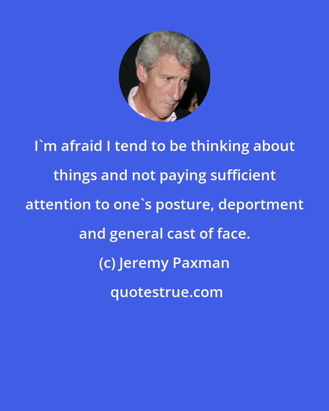 Jeremy Paxman: I'm afraid I tend to be thinking about things and not paying sufficient attention to one's posture, deportment and general cast of face.