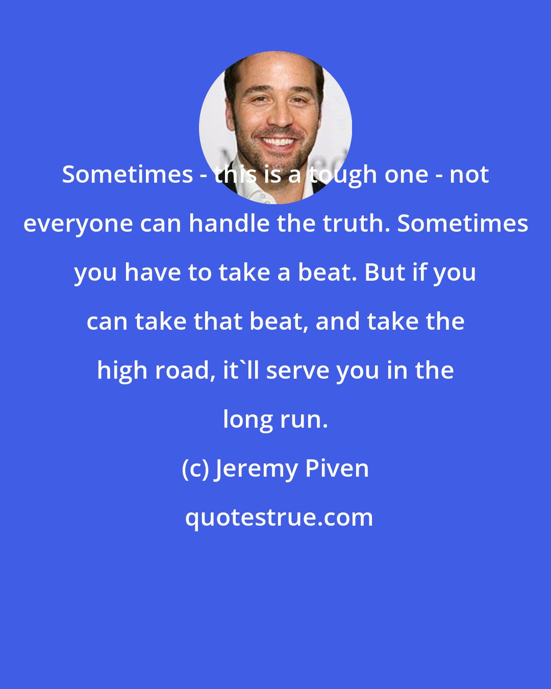 Jeremy Piven: Sometimes - this is a tough one - not everyone can handle the truth. Sometimes you have to take a beat. But if you can take that beat, and take the high road, it'll serve you in the long run.