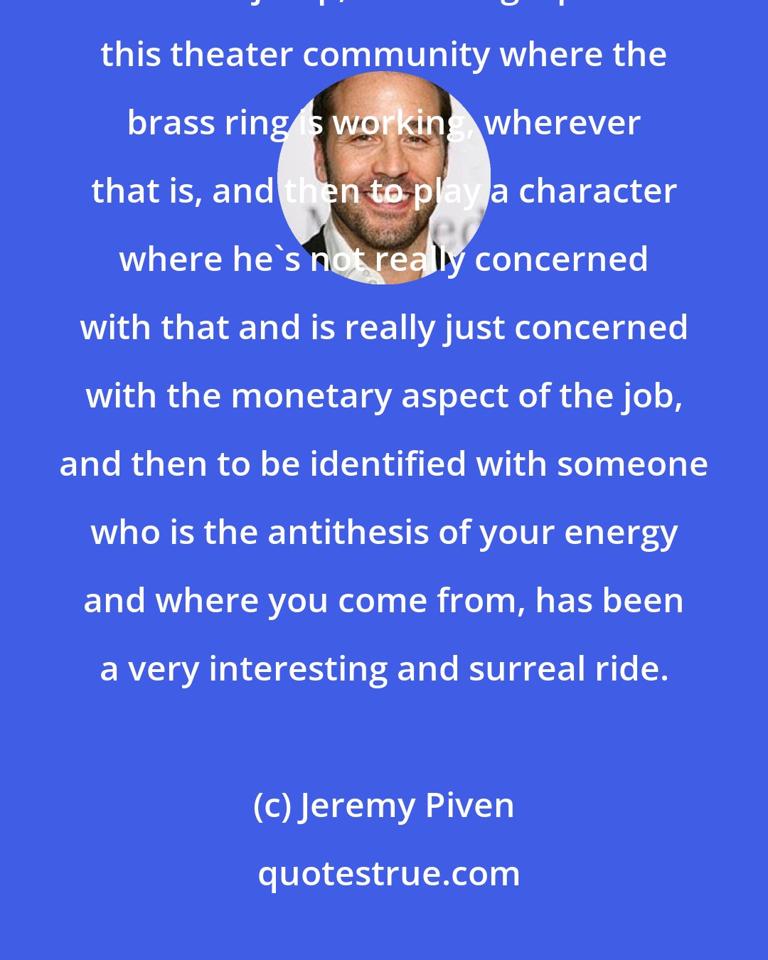 Jeremy Piven: With me, growing up in a theater family and having them be so supportive, from the jump, and being a part of this theater community where the brass ring is working, wherever that is, and then to play a character where he's not really concerned with that and is really just concerned with the monetary aspect of the job, and then to be identified with someone who is the antithesis of your energy and where you come from, has been a very interesting and surreal ride.