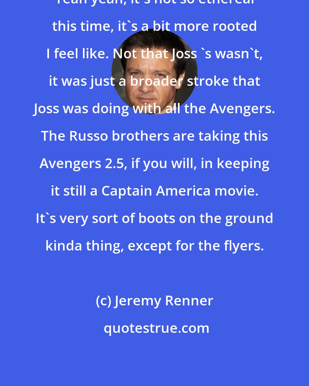 Jeremy Renner: Yeah yeah, it's not so ethereal this time, it's a bit more rooted I feel like. Not that Joss 's wasn't, it was just a broader stroke that Joss was doing with all the Avengers. The Russo brothers are taking this Avengers 2.5, if you will, in keeping it still a Captain America movie. It's very sort of boots on the ground kinda thing, except for the flyers.