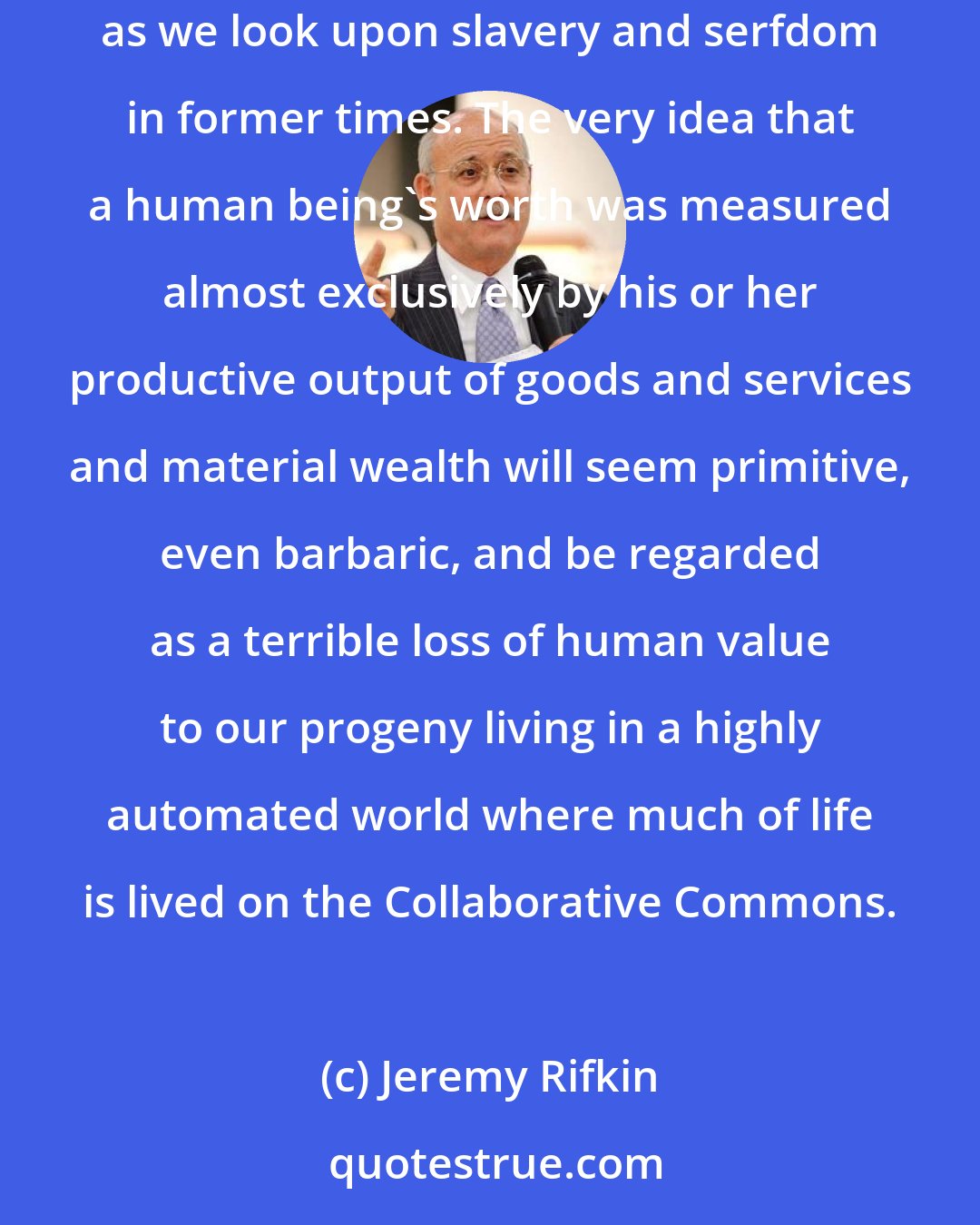 Jeremy Rifkin: A half century from now, our grandchildren are likely to look back at the era of mass employment in the market with the same sense of utter disbelief as we look upon slavery and serfdom in former times. The very idea that a human being's worth was measured almost exclusively by his or her productive output of goods and services and material wealth will seem primitive, even barbaric, and be regarded as a terrible loss of human value to our progeny living in a highly automated world where much of life is lived on the Collaborative Commons.