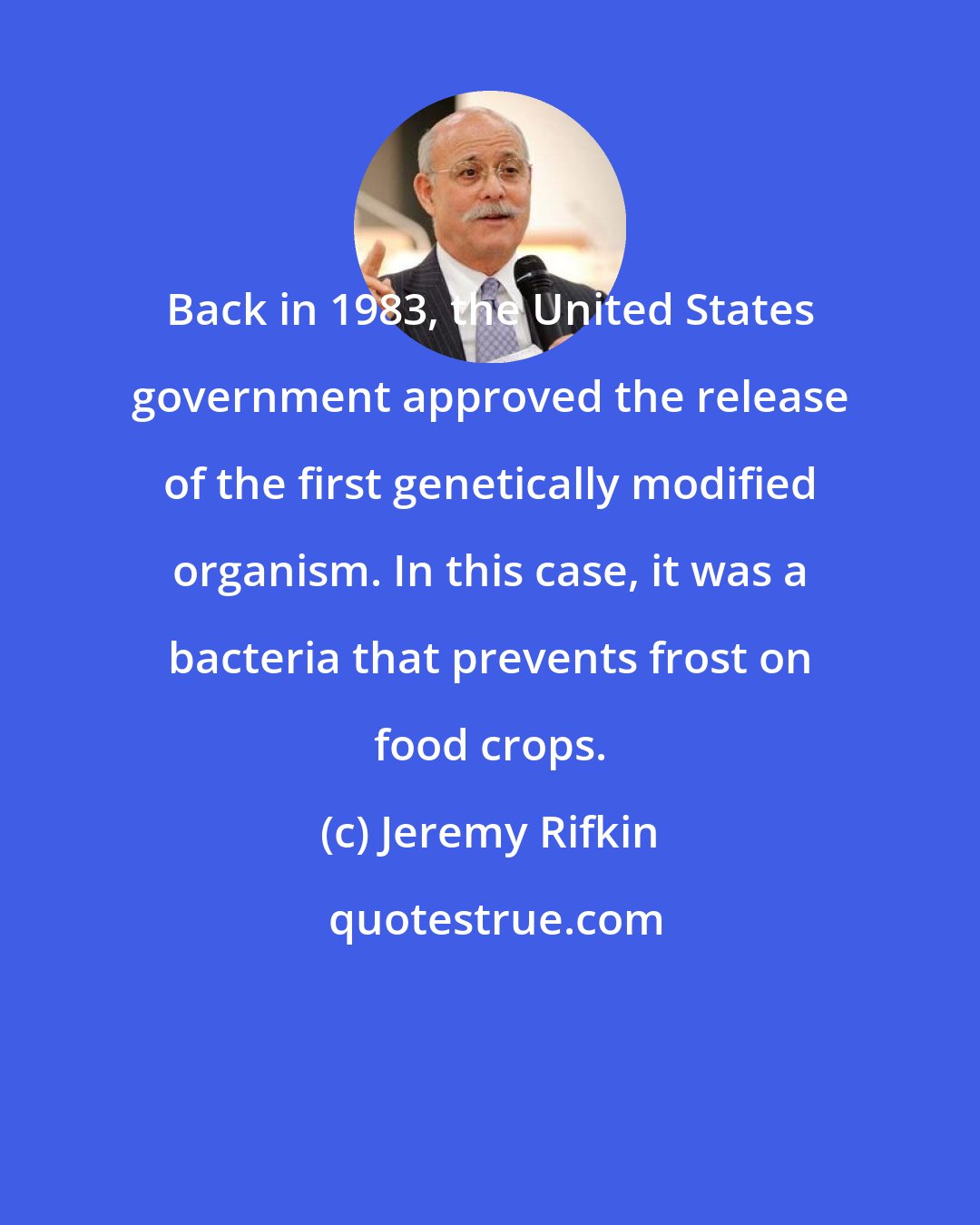 Jeremy Rifkin: Back in 1983, the United States government approved the release of the first genetically modified organism. In this case, it was a bacteria that prevents frost on food crops.