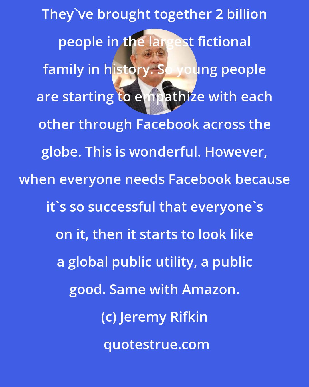 Jeremy Rifkin: Facebook's a wonderful, incredible way to bring humanity together. They've brought together 2 billion people in the largest fictional family in history. So young people are starting to empathize with each other through Facebook across the globe. This is wonderful. However, when everyone needs Facebook because it's so successful that everyone's on it, then it starts to look like a global public utility, a public good. Same with Amazon.