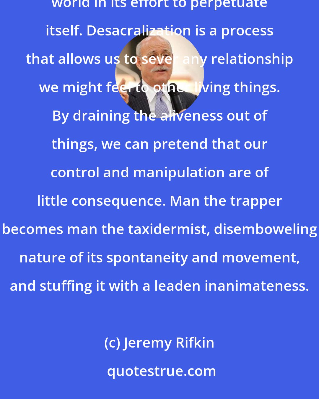 Jeremy Rifkin: Humanity cannot afford to acknowledge all of the blood that it spills and the destruction it inflicts on the world in its effort to perpetuate itself. Desacralization is a process that allows us to sever any relationship we might feel to other living things. By draining the aliveness out of things, we can pretend that our control and manipulation are of little consequence. Man the trapper becomes man the taxidermist, disemboweling nature of its spontaneity and movement, and stuffing it with a leaden inanimateness.