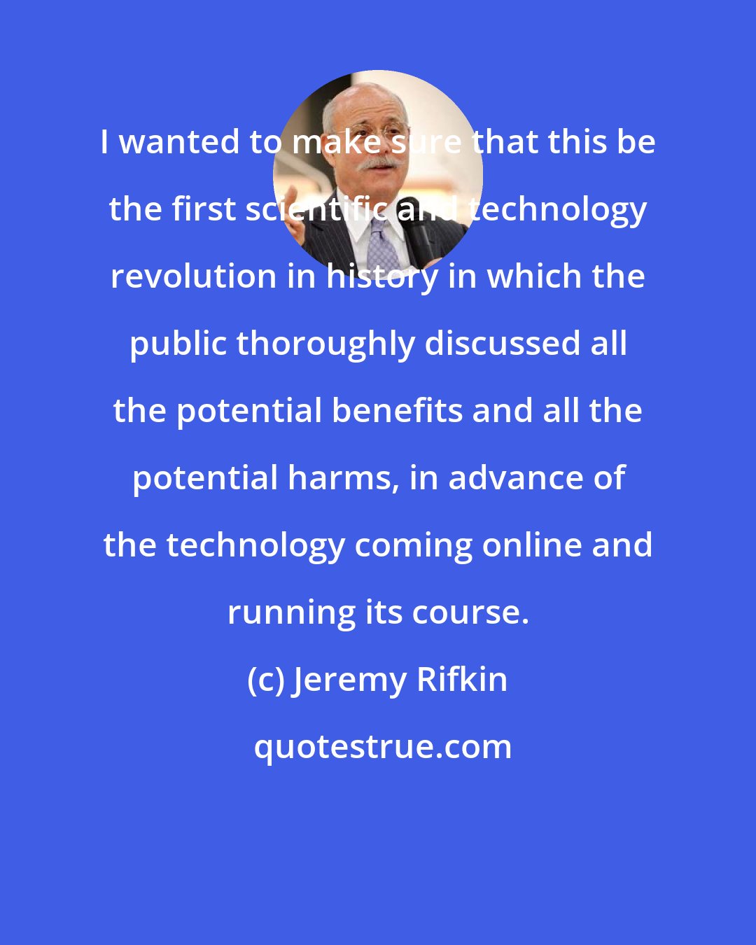 Jeremy Rifkin: I wanted to make sure that this be the first scientific and technology revolution in history in which the public thoroughly discussed all the potential benefits and all the potential harms, in advance of the technology coming online and running its course.