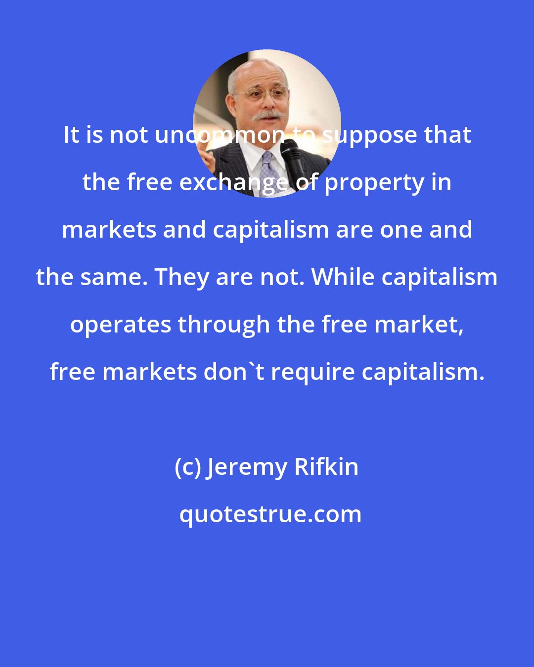 Jeremy Rifkin: It is not uncommon to suppose that the free exchange of property in markets and capitalism are one and the same. They are not. While capitalism operates through the free market, free markets don't require capitalism.