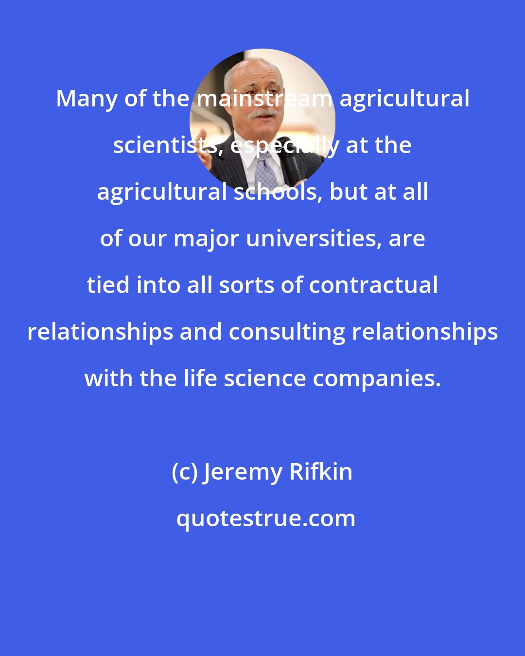 Jeremy Rifkin: Many of the mainstream agricultural scientists, especially at the agricultural schools, but at all of our major universities, are tied into all sorts of contractual relationships and consulting relationships with the life science companies.