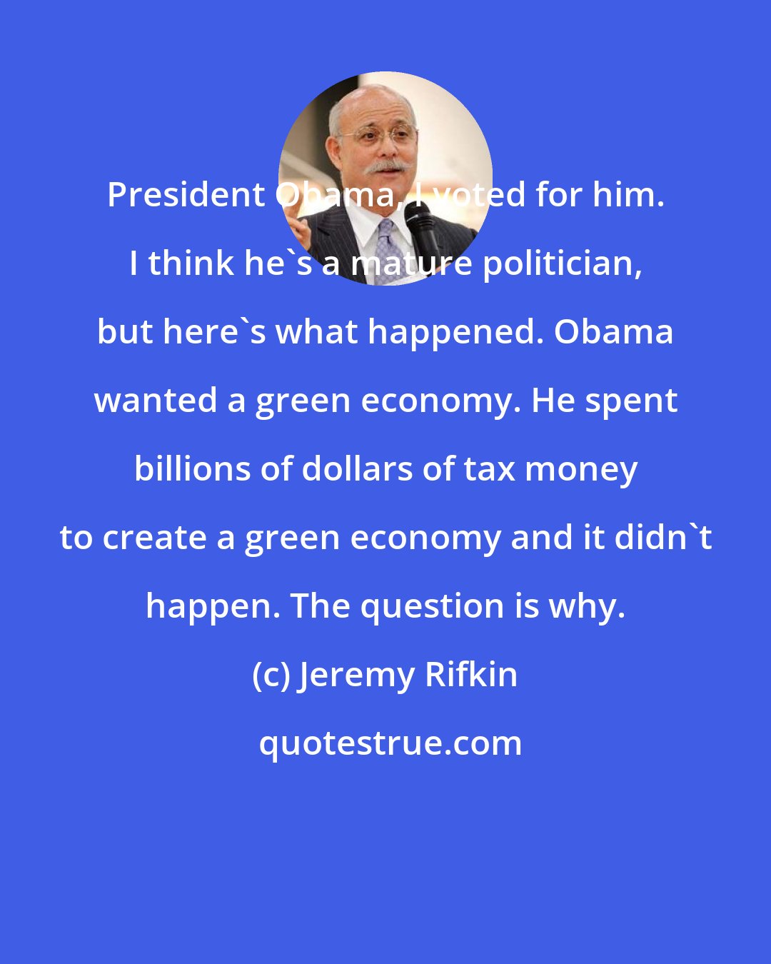 Jeremy Rifkin: President Obama, I voted for him. I think he's a mature politician, but here's what happened. Obama wanted a green economy. He spent billions of dollars of tax money to create a green economy and it didn't happen. The question is why.