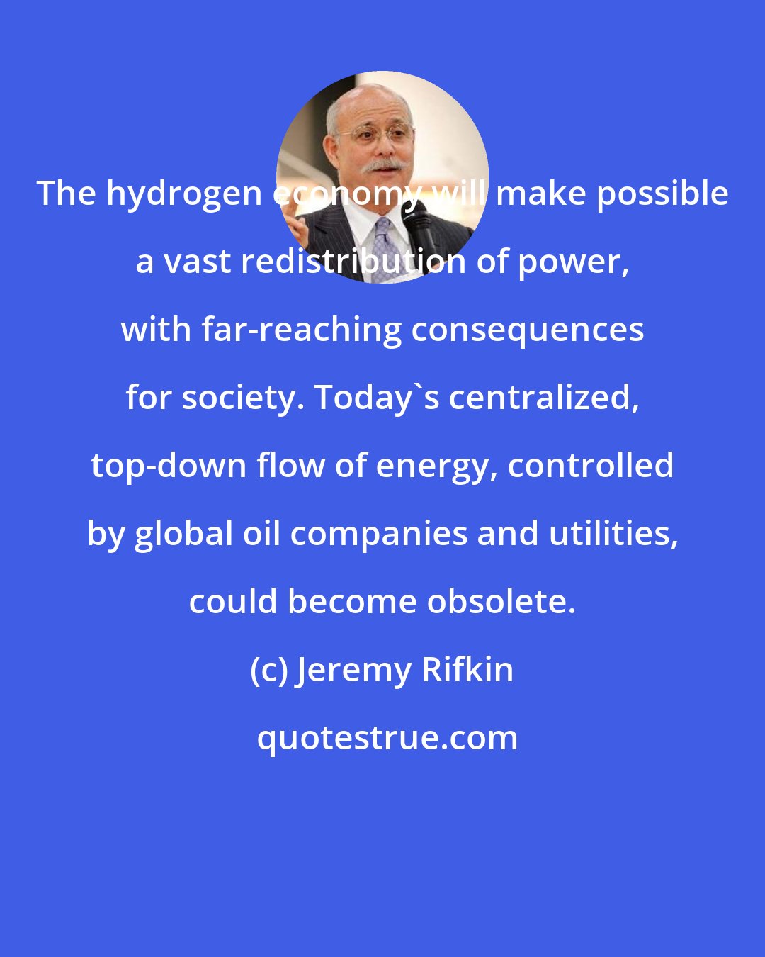 Jeremy Rifkin: The hydrogen economy will make possible a vast redistribution of power, with far-reaching consequences for society. Today's centralized, top-down flow of energy, controlled by global oil companies and utilities, could become obsolete.