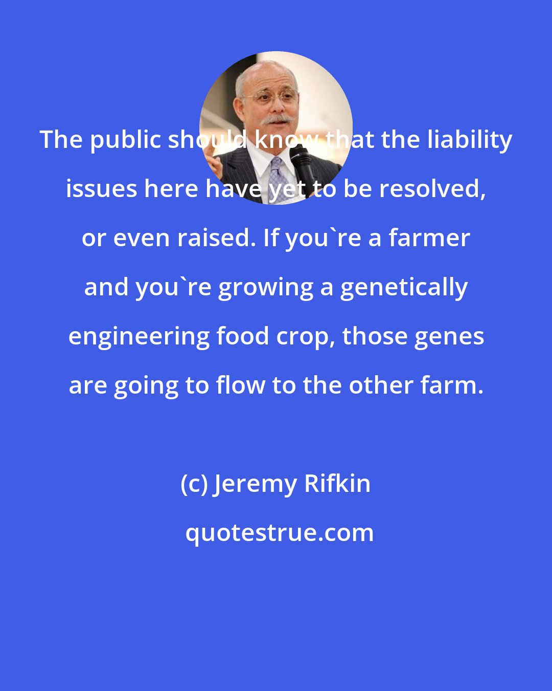 Jeremy Rifkin: The public should know that the liability issues here have yet to be resolved, or even raised. If you're a farmer and you're growing a genetically engineering food crop, those genes are going to flow to the other farm.