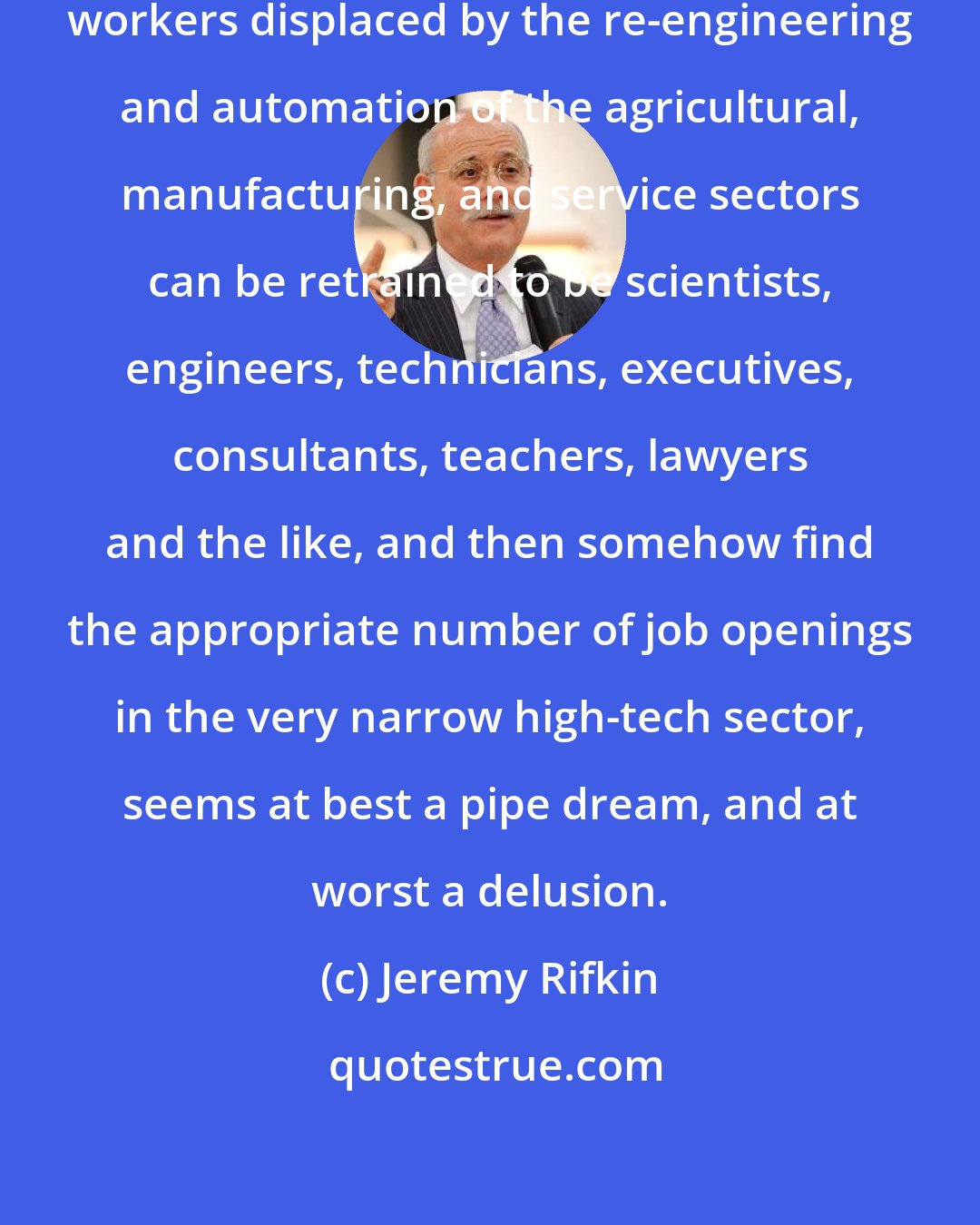 Jeremy Rifkin: The very notion that millions of workers displaced by the re-engineering and automation of the agricultural, manufacturing, and service sectors can be retrained to be scientists, engineers, technicians, executives, consultants, teachers, lawyers and the like, and then somehow find the appropriate number of job openings in the very narrow high-tech sector, seems at best a pipe dream, and at worst a delusion.