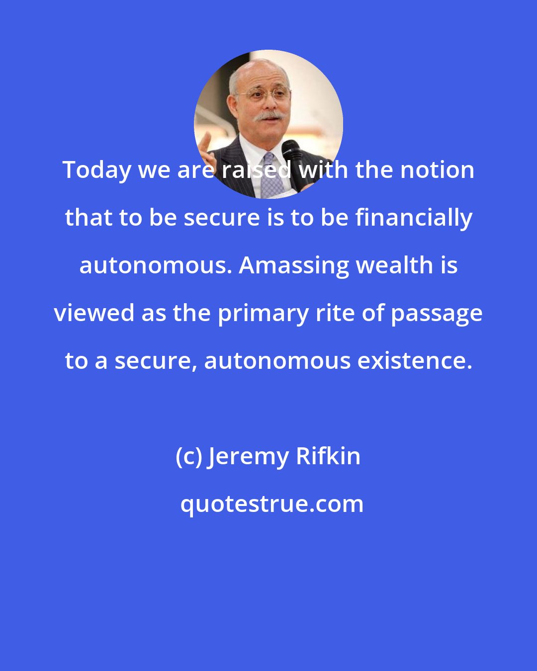 Jeremy Rifkin: Today we are raised with the notion that to be secure is to be financially autonomous. Amassing wealth is viewed as the primary rite of passage to a secure, autonomous existence.