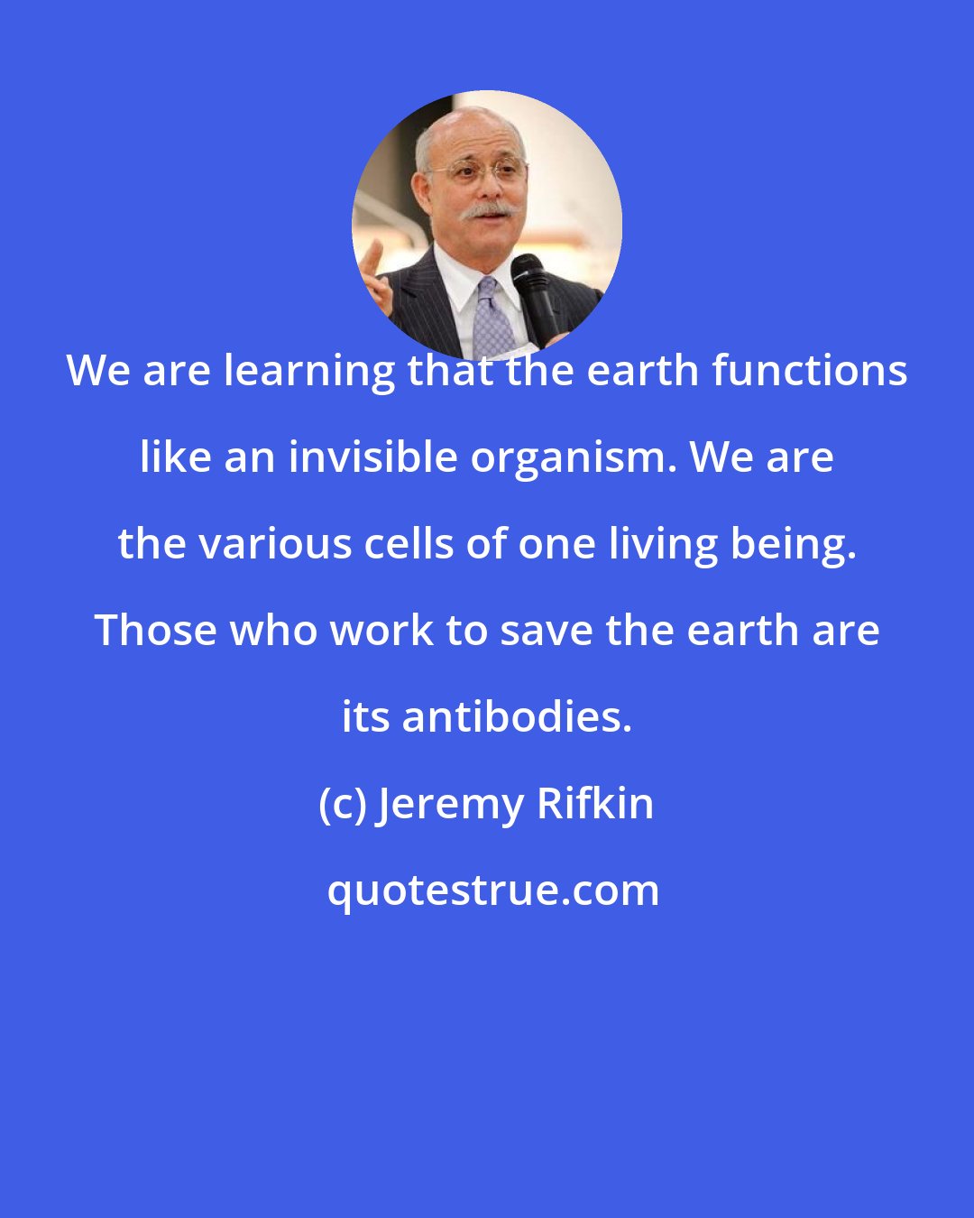 Jeremy Rifkin: We are learning that the earth functions like an invisible organism. We are the various cells of one living being. Those who work to save the earth are its antibodies.