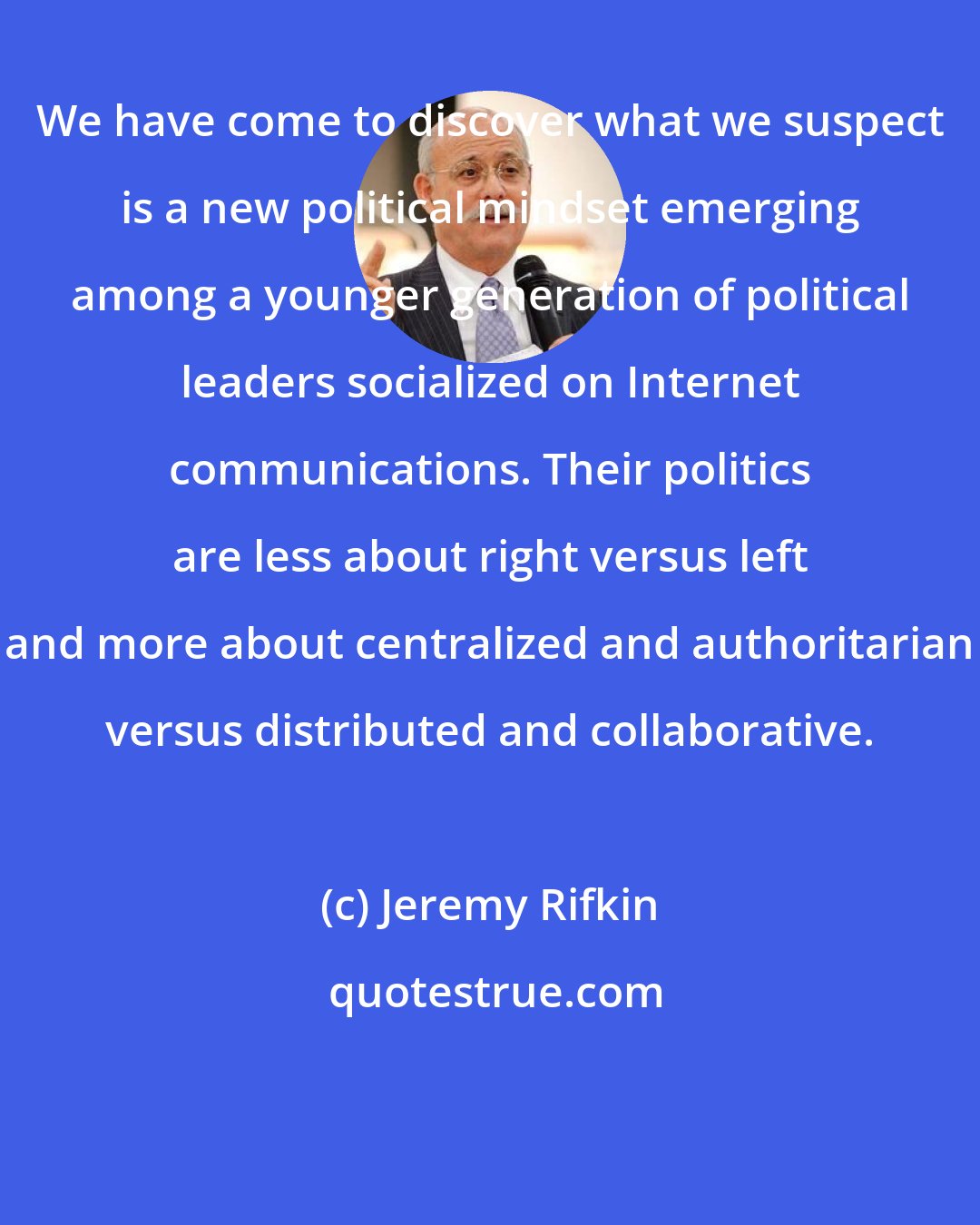 Jeremy Rifkin: We have come to discover what we suspect is a new political mindset emerging among a younger generation of political leaders socialized on Internet communications. Their politics are less about right versus left and more about centralized and authoritarian versus distributed and collaborative.