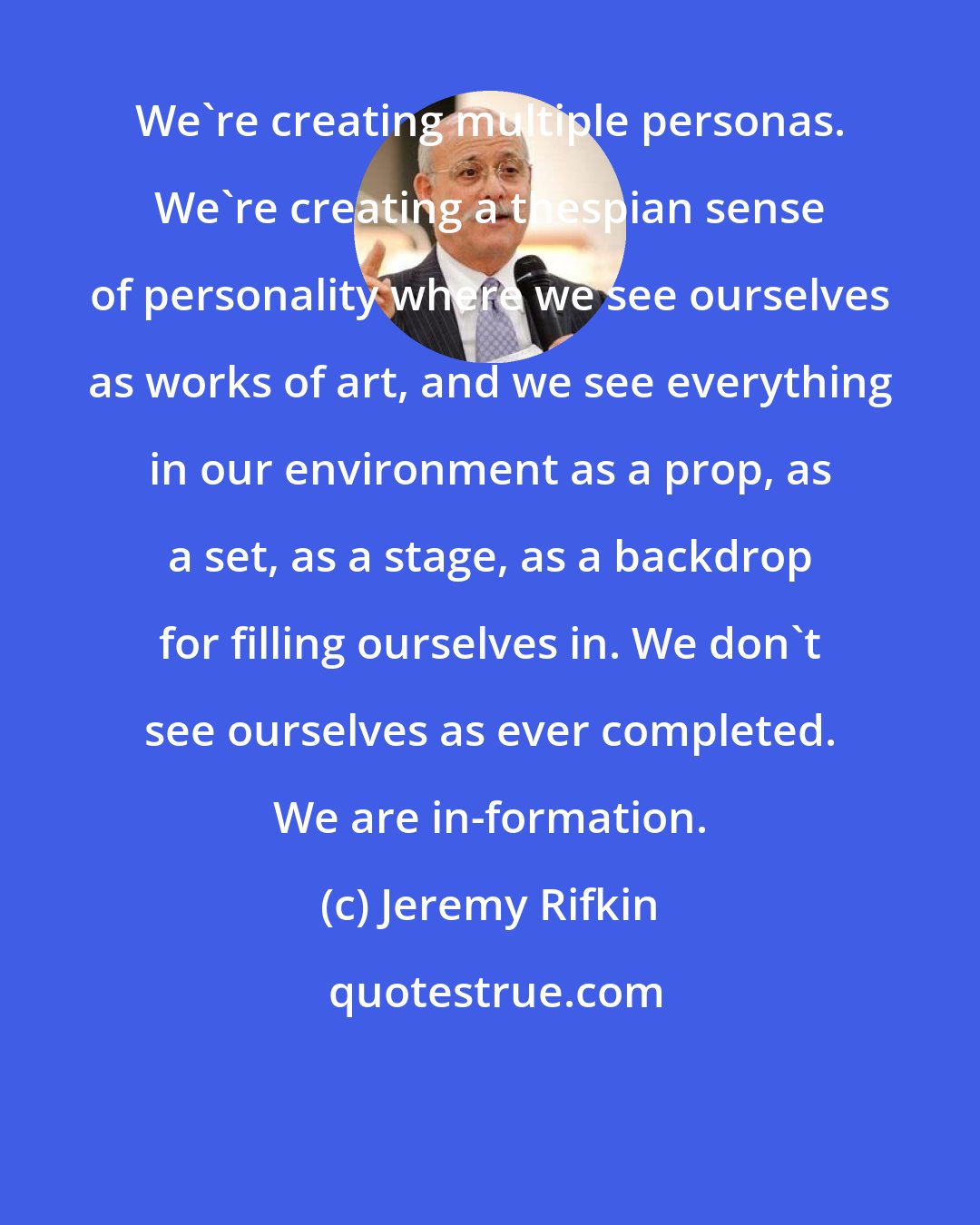 Jeremy Rifkin: We're creating multiple personas. We're creating a thespian sense of personality where we see ourselves as works of art, and we see everything in our environment as a prop, as a set, as a stage, as a backdrop for filling ourselves in. We don't see ourselves as ever completed. We are in-formation.