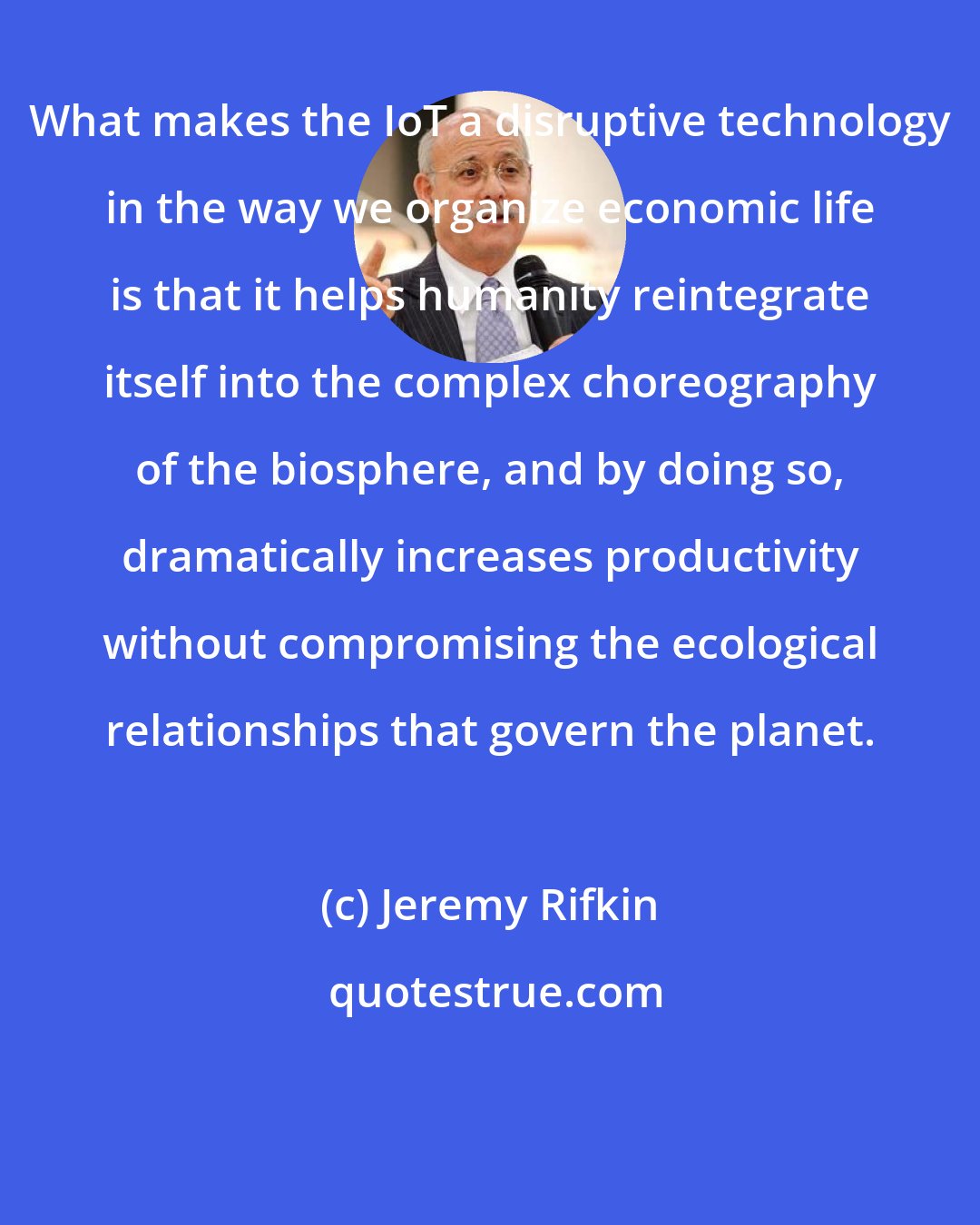 Jeremy Rifkin: What makes the IoT a disruptive technology in the way we organize economic life is that it helps humanity reintegrate itself into the complex choreography of the biosphere, and by doing so, dramatically increases productivity without compromising the ecological relationships that govern the planet.