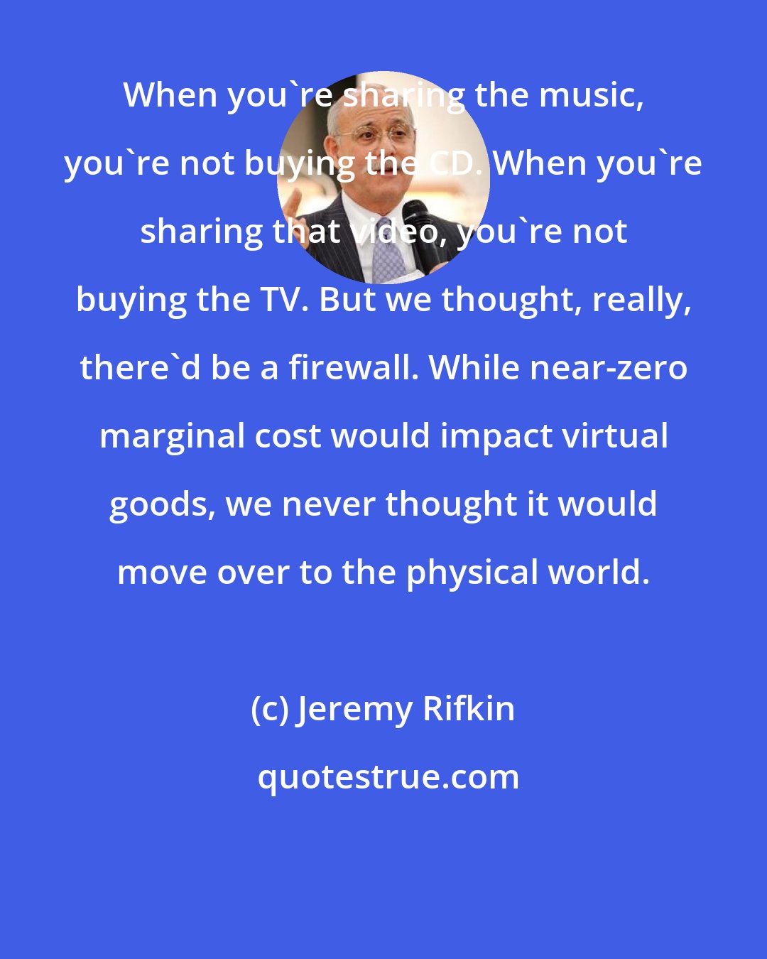 Jeremy Rifkin: When you're sharing the music, you're not buying the CD. When you're sharing that video, you're not buying the TV. But we thought, really, there'd be a firewall. While near-zero marginal cost would impact virtual goods, we never thought it would move over to the physical world.