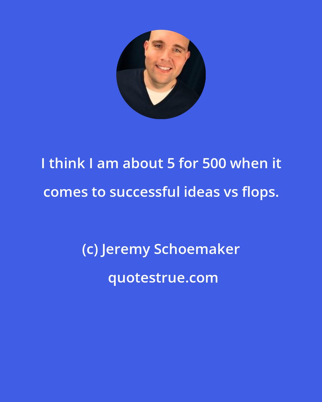 Jeremy Schoemaker: I think I am about 5 for 500 when it comes to successful ideas vs flops.