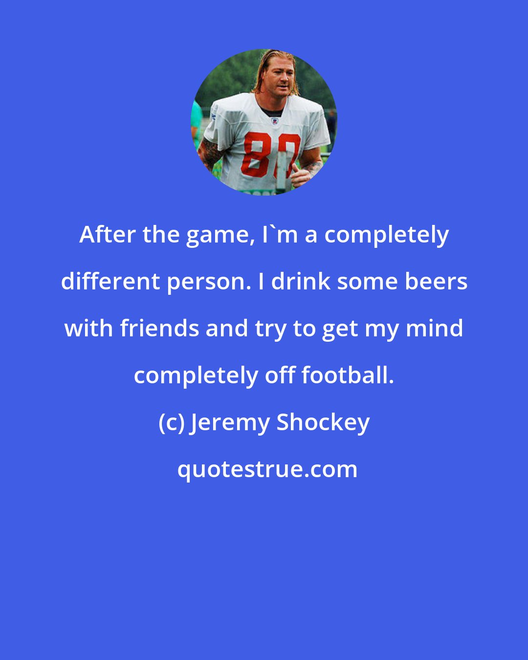 Jeremy Shockey: After the game, I'm a completely different person. I drink some beers with friends and try to get my mind completely off football.