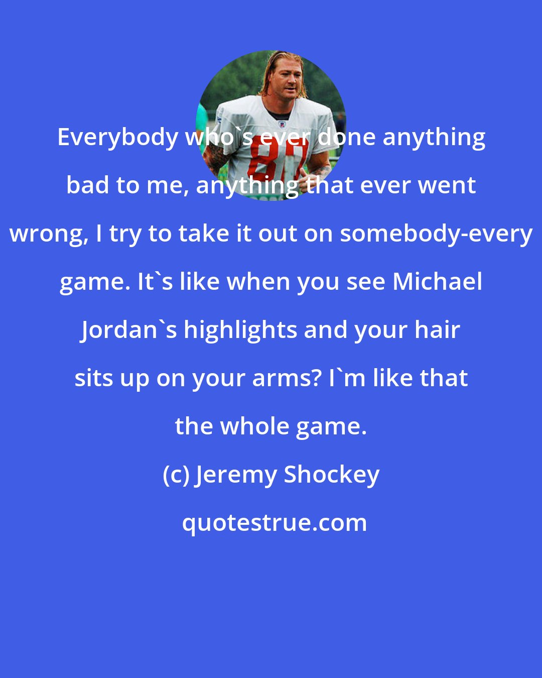 Jeremy Shockey: Everybody who's ever done anything bad to me, anything that ever went wrong, I try to take it out on somebody-every game. It's like when you see Michael Jordan's highlights and your hair sits up on your arms? I'm like that the whole game.