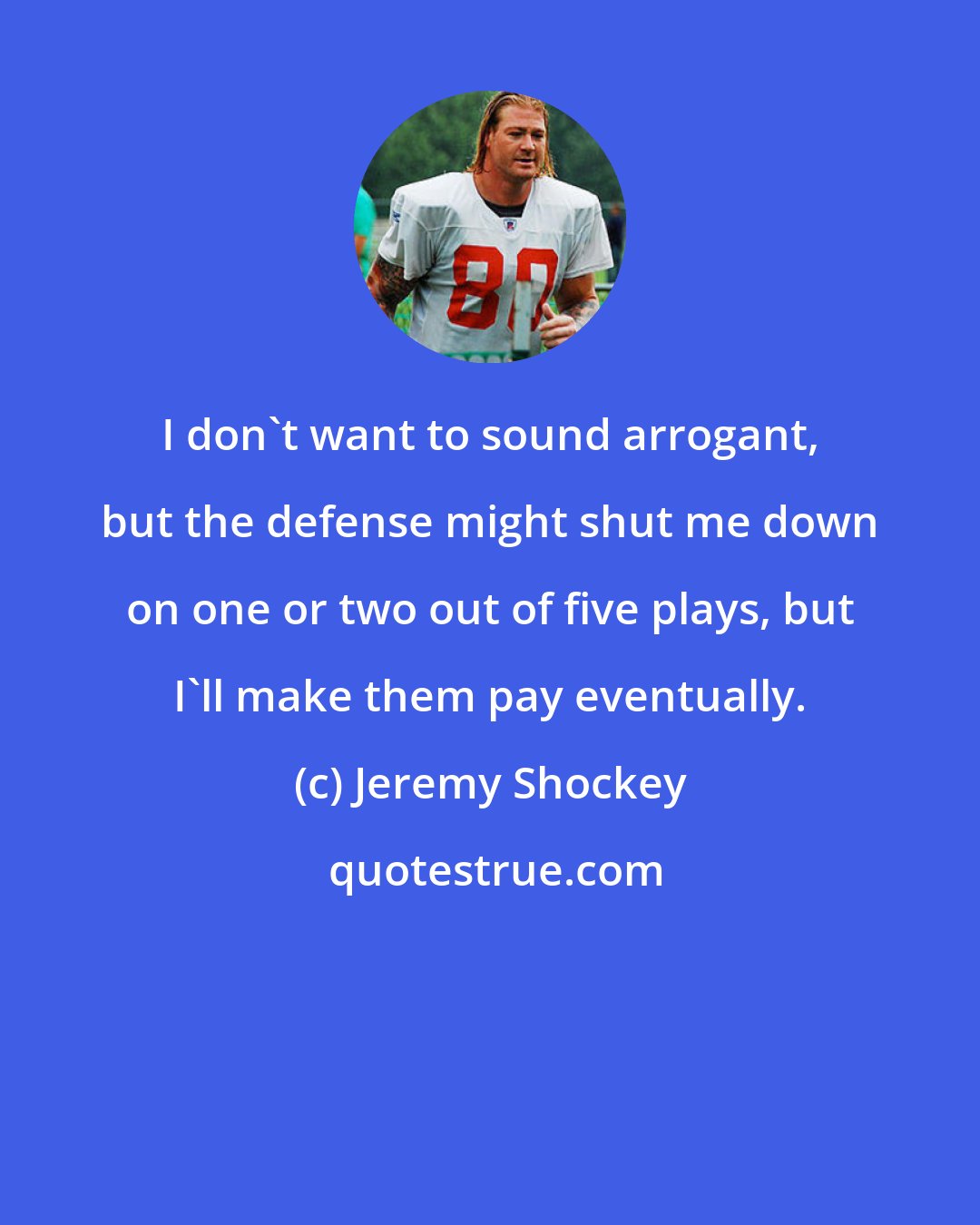 Jeremy Shockey: I don't want to sound arrogant, but the defense might shut me down on one or two out of five plays, but I'll make them pay eventually.