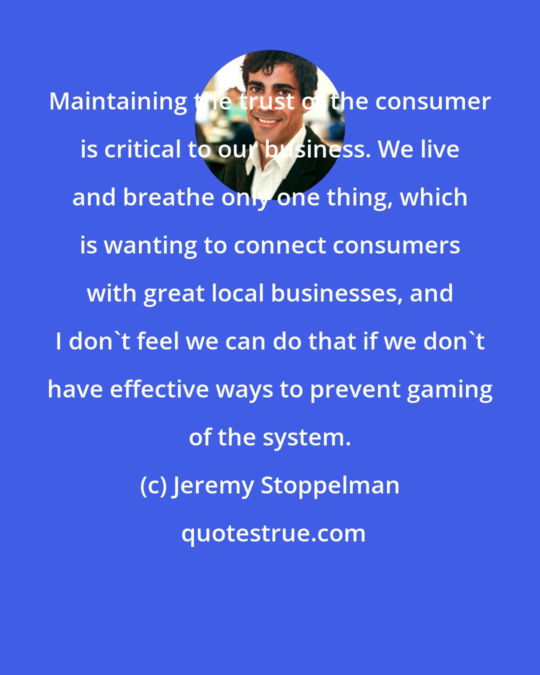 Jeremy Stoppelman: Maintaining the trust of the consumer is critical to our business. We live and breathe only one thing, which is wanting to connect consumers with great local businesses, and I don't feel we can do that if we don't have effective ways to prevent gaming of the system.