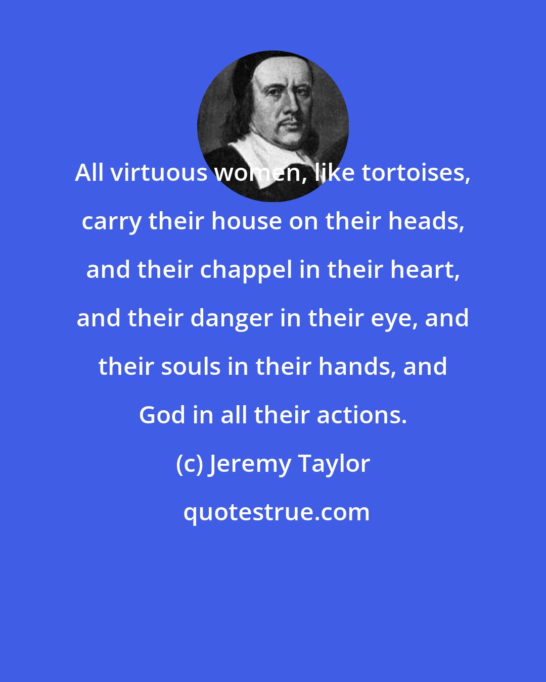 Jeremy Taylor: All virtuous women, like tortoises, carry their house on their heads, and their chappel in their heart, and their danger in their eye, and their souls in their hands, and God in all their actions.