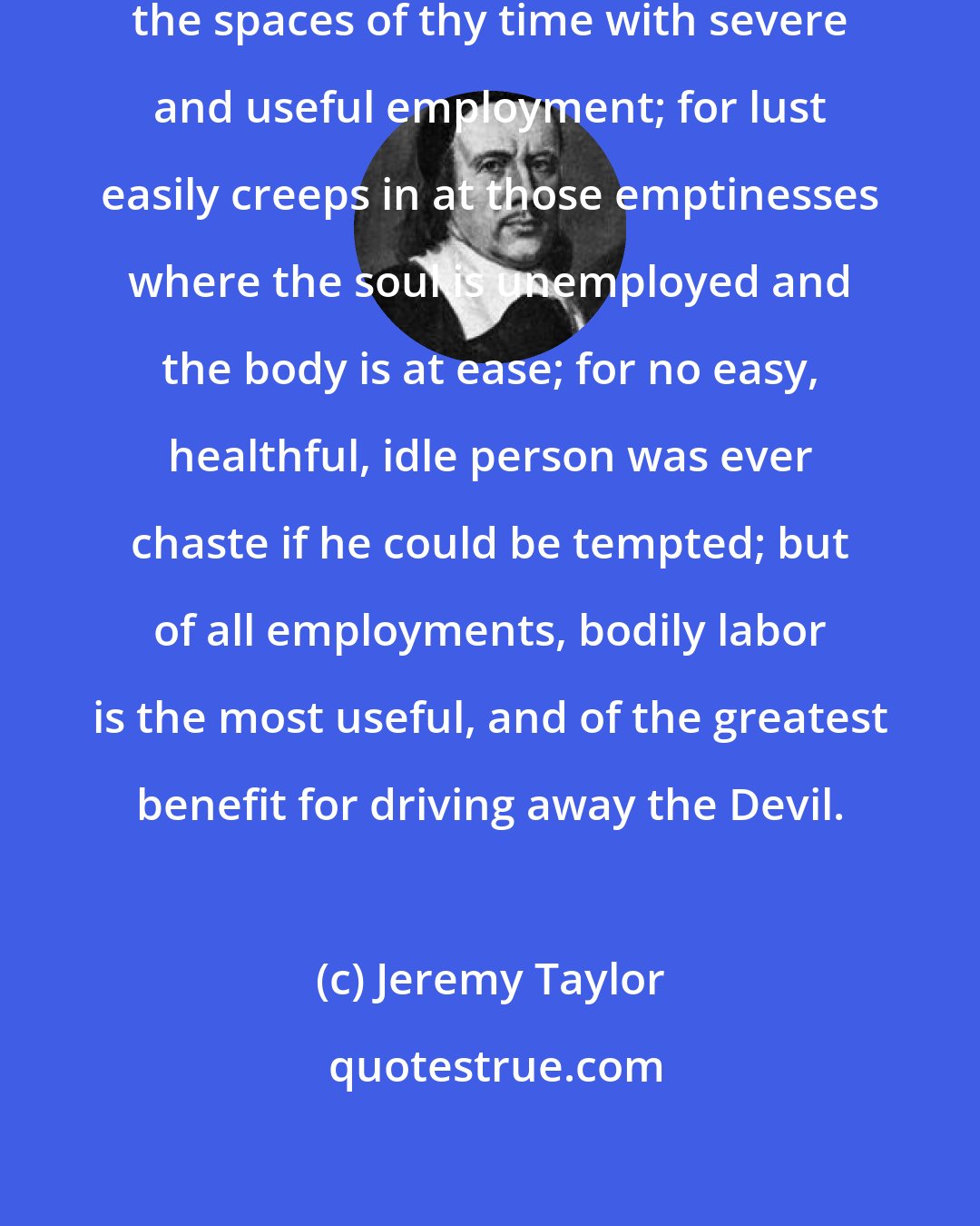 Jeremy Taylor: Avoid idleness, and fill up all the spaces of thy time with severe and useful employment; for lust easily creeps in at those emptinesses where the soul is unemployed and the body is at ease; for no easy, healthful, idle person was ever chaste if he could be tempted; but of all employments, bodily labor is the most useful, and of the greatest benefit for driving away the Devil.